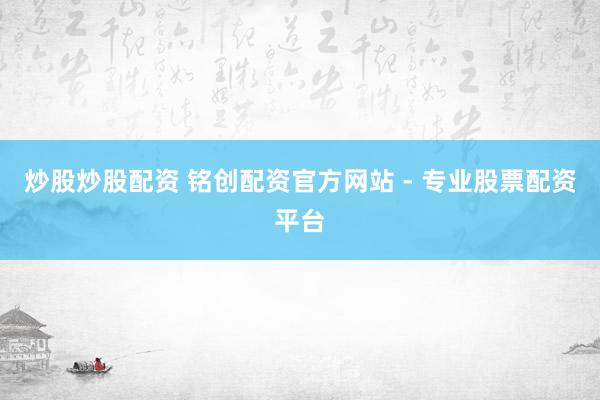 炒股炒股配资 铭创配资官方网站 - 专业股票配资平台