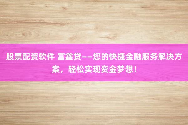 股票配资软件 富鑫贷——您的快捷金融服务解决方案，轻松实现资金梦想！