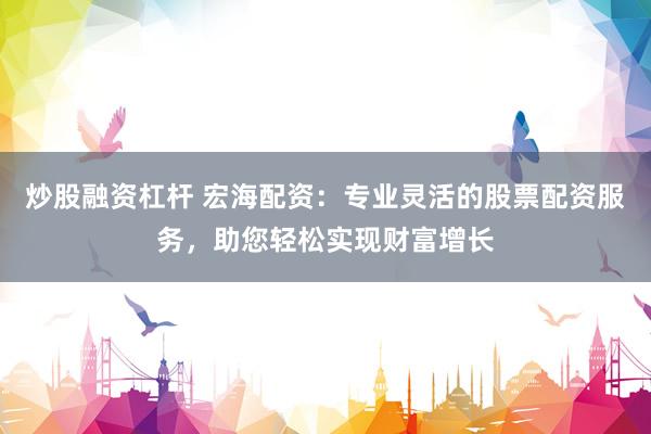 炒股融资杠杆 宏海配资：专业灵活的股票配资服务，助您轻松实现财富增长