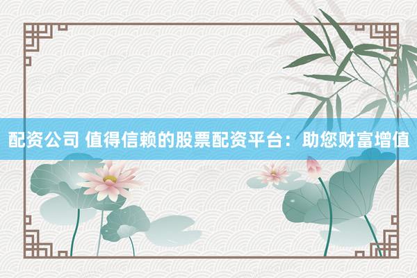 配资公司 值得信赖的股票配资平台：助您财富增值
