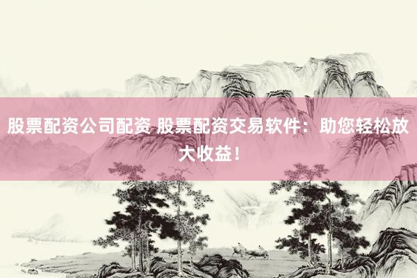 股票配资公司配资 股票配资交易软件:助您轻松放大收益!