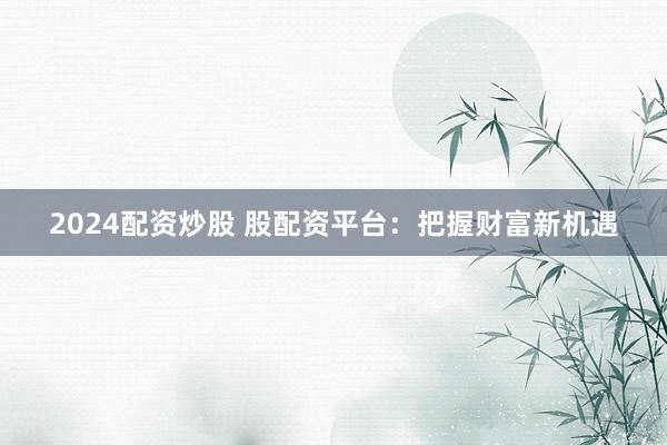 2024配资炒股 股配资平台：把握财富新机遇