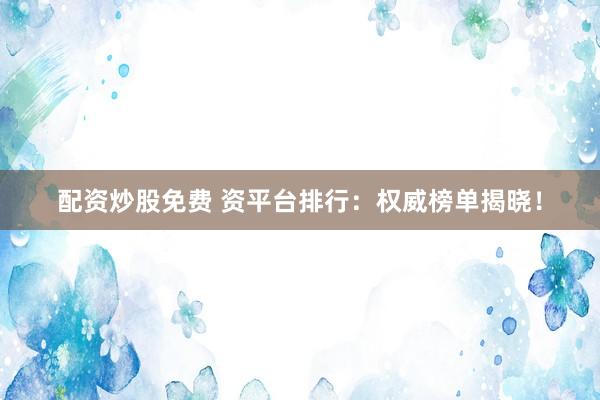 配资炒股免费 资平台排行：权威榜单揭晓！
