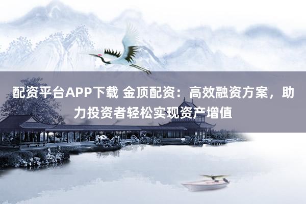 配资平台APP下载 金顶配资：高效融资方案，助力投资者轻松实现资产增值