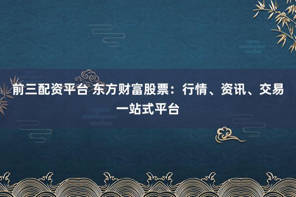 前三配资平台 东方财富股票：行情、资讯、交易一站式平台