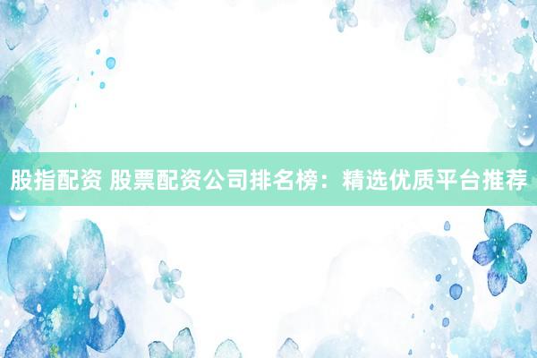 股指配资 股票配资公司排名榜：精选优质平台推荐