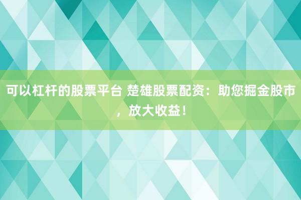 可以杠杆的股票平台 楚雄股票配资：助您掘金股市，放大收益！