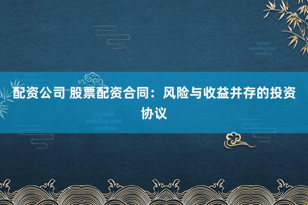配资公司 股票配资合同：风险与收益并存的投资协议