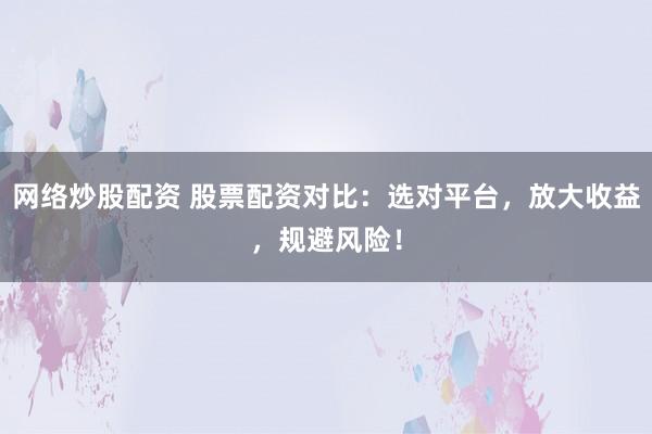 网络炒股配资 股票配资对比：选对平台，放大收益，规避风险！