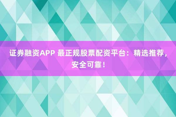 证券融资APP 最正规股票配资平台：精选推荐，安全可靠！