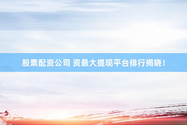股票配资公司 资最大提现平台排行揭晓！