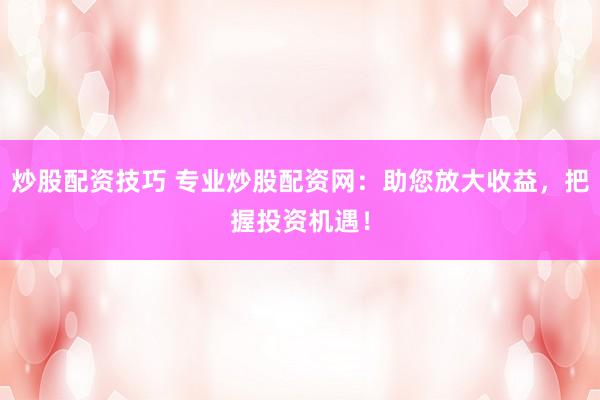 炒股配资技巧 专业炒股配资网：助您放大收益，把握投资机遇！