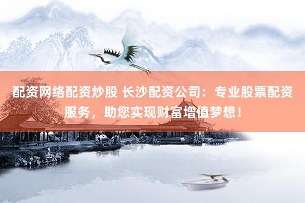 配资网络配资炒股 长沙配资公司：专业股票配资服务，助您实现财富增值梦想！