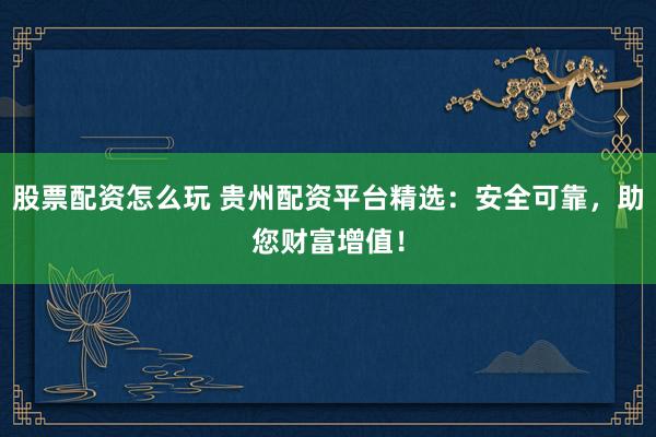 股票配资怎么玩 贵州配资平台精选：安全可靠，助您财富增值！