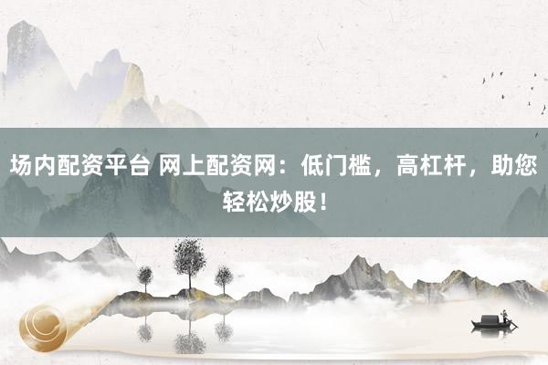 场内配资平台 网上配资网：低门槛，高杠杆，助您轻松炒股！