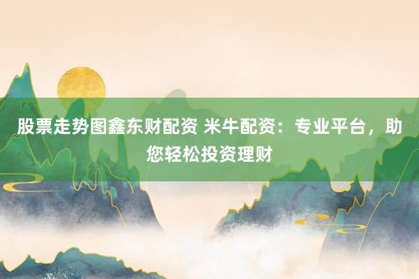 股票走势图鑫东财配资 米牛配资：专业平台，助您轻松投资理财