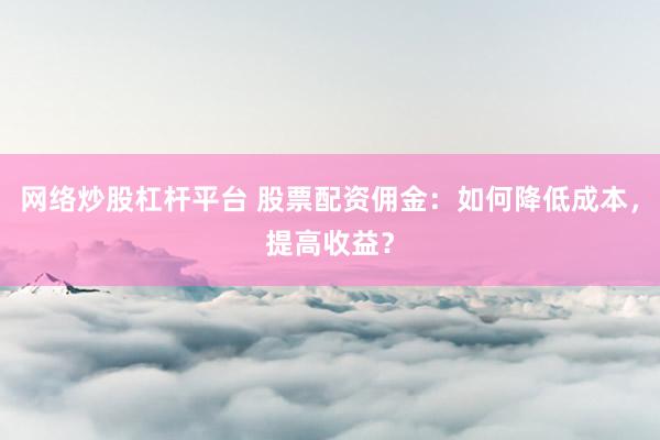 网络炒股杠杆平台 股票配资佣金：如何降低成本，提高收益？