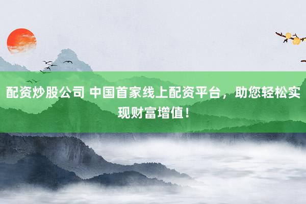 配资炒股公司 中国首家线上配资平台，助您轻松实现财富增值！