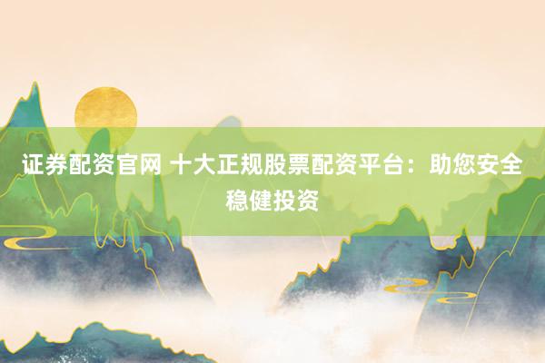 证券配资官网 十大正规股票配资平台：助您安全稳健投资