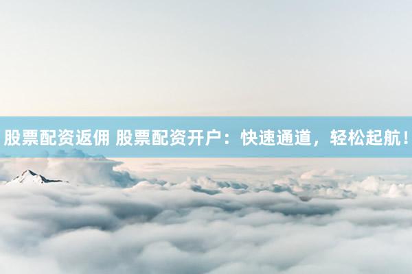 股票配资返佣 股票配资开户：快速通道，轻松起航！