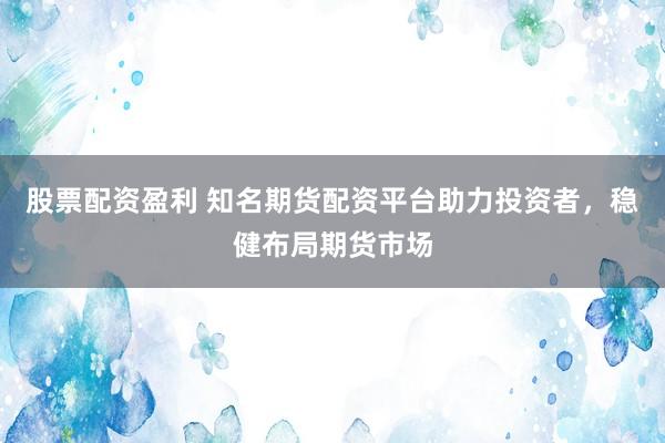 股票配资盈利 知名期货配资平台助力投资者，稳健布局期货市场