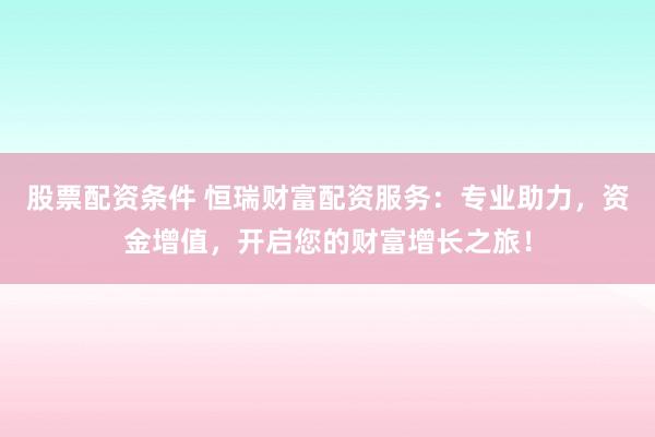 股票配资条件 恒瑞财富配资服务：专业助力，资金增值，开启您的财富增长之旅！
