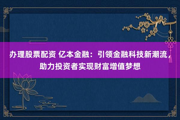 办理股票配资 亿本金融：引领金融科技新潮流，助力投资者实现财富增值梦想