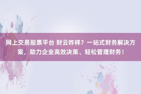 网上交易股票平台 财云咋样？一站式财务解决方案，助力企业高效决策、轻松管理财务！