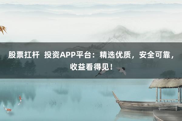 股票扛杆  投资APP平台：精选优质，安全可靠，收益看得见！
