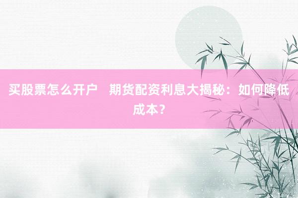 买股票怎么开户   期货配资利息大揭秘：如何降低成本？
