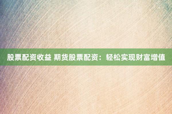 股票配资收益 期货股票配资：轻松实现财富增值