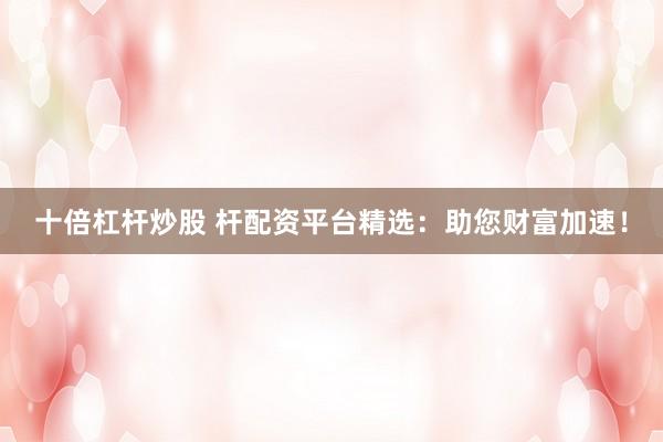 十倍杠杆炒股 杆配资平台精选:助您财富加速!