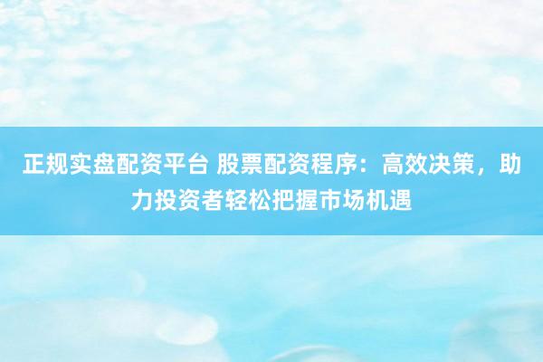 正规实盘配资平台 股票配资程序：高效决策，助力投资者轻松把握市场机遇