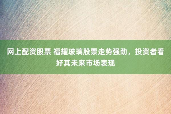 网上配资股票 福耀玻璃股票走势强劲，投资者看好其未来市场表现