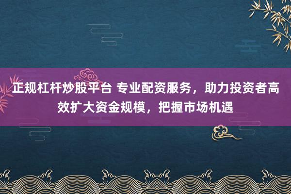 正规杠杆炒股平台 专业配资服务，助力投资者高效扩大资金规模，把握市场机遇
