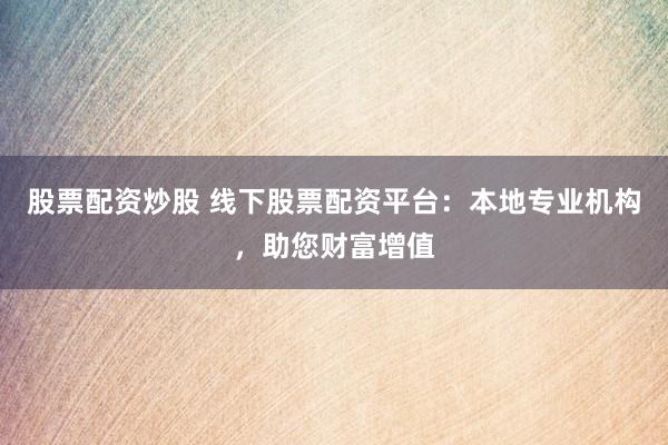 股票配资炒股 线下股票配资平台：本地专业机构，助您财富增值