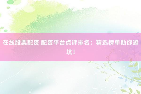 在线股票配资 配资平台点评排名：精选榜单助你避坑！