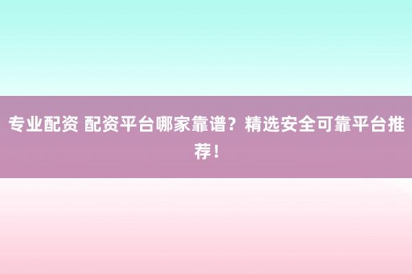 专业配资 配资平台哪家靠谱？精选安全可靠平台推荐！