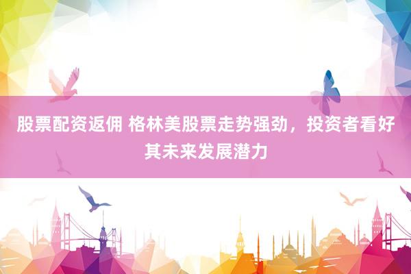 股票配资返佣 格林美股票走势强劲，投资者看好其未来发展潜力