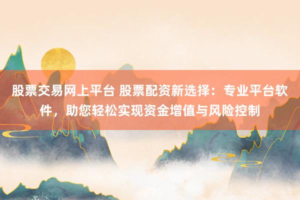 股票交易网上平台 股票配资新选择：专业平台软件，助您轻松实现资金增值与风险控制