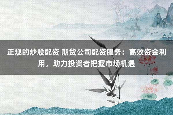 正规的炒股配资 期货公司配资服务：高效资金利用，助力投资者把握市场机遇