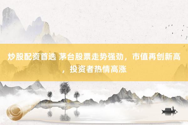 炒股配资首选 茅台股票走势强劲，市值再创新高，投资者热情高涨